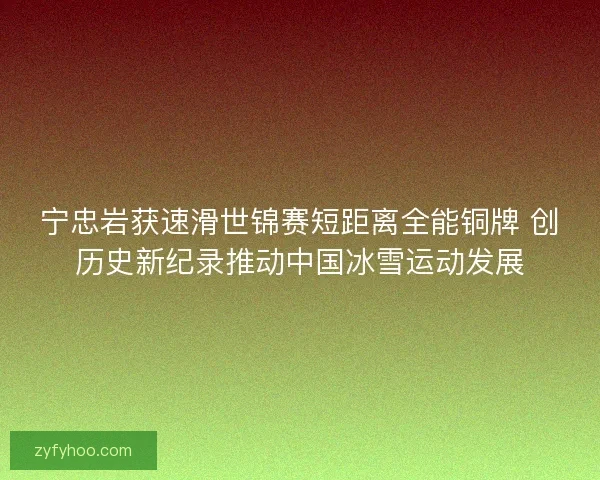 宁忠岩获速滑世锦赛短距离全能铜牌 创历史新纪录推动中国冰雪运动发展
